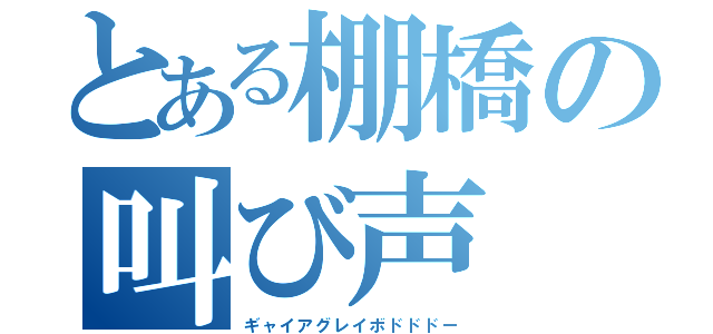 とある棚橋の叫び声（ギャイアグレイボドドドー）