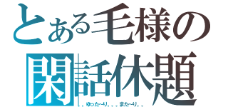 とある毛様の閑話休題（。。ゆった～り。。。また～り。。）