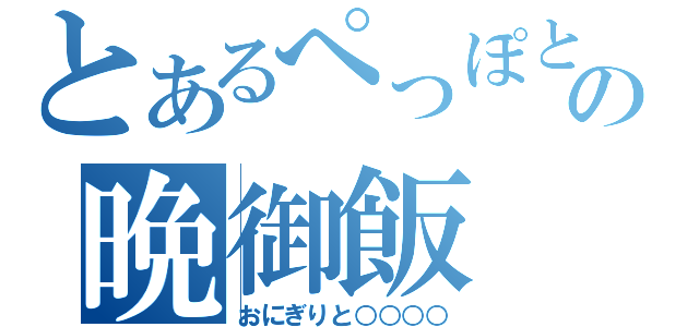 とあるぺっぽとぉの晩御飯（おにぎりと○○○○）