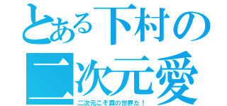 とある下村の二次元愛（二次元こそ真の世界だ！）