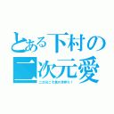 とある下村の二次元愛（二次元こそ真の世界だ！）