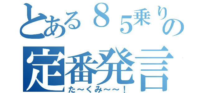 とある８５乗りの定番発言（た～くみ～～！）