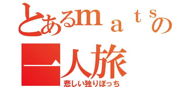 とあるｍａｔｓｕｏの一人旅（悲しい独りぼっち）