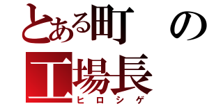 とある町の工場長（ヒロシゲ）