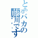 とあるバカの藤川です（何か？）