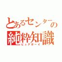 とあるセンターの純粋知識（ピュアボーイ）