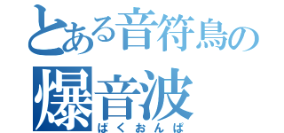 とある音符鳥の爆音波（ばくおんぱ）