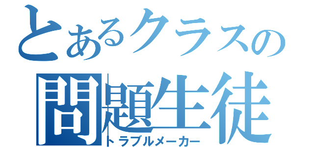 とあるクラスの問題生徒（トラブルメーカー）