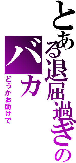 とある退屈過ぎのバカ（どうかお助けで）