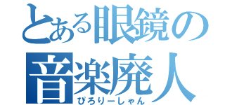 とある眼鏡の音楽廃人（ぴろりーしゃん）