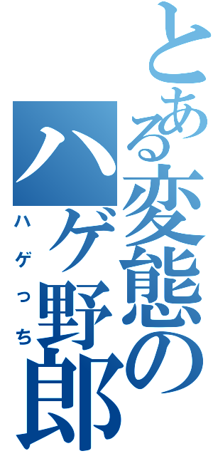 とある変態のハゲ野郎（ハゲっち）