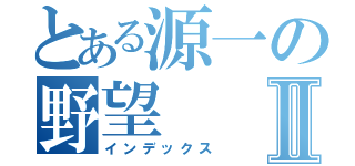 とある源一の野望Ⅱ（インデックス）