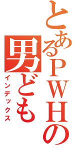 とあるＰＷＨの男ども（インデックス）