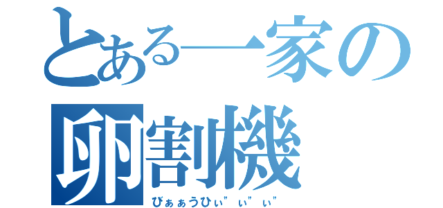 とある一家の卵割機（びぁぁうひぃ"ぃ"ぃ"）