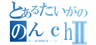 とあるたいがののんｃｈｎⅡ（♪───Ｏ（≧∇≦）Ｏ────♪）