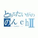 とあるたいがののんｃｈｎⅡ（♪───Ｏ（≧∇≦）Ｏ────♪）