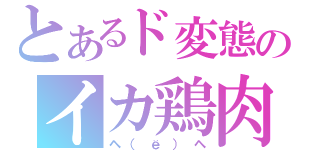 とあるド変態のイカ鶏肉（ヘ（ё）ヘ）