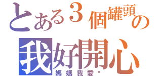 とある３個罐頭の我好開心（媽媽我愛你）