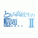 とある高校生の課題Ⅱ（拒絶反応）