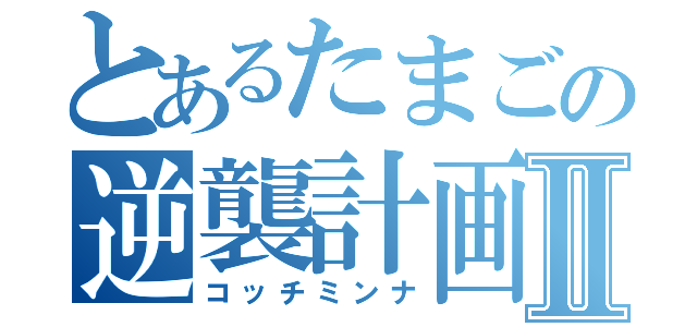 とあるたまごの逆襲計画Ⅱ（コッチミンナ）