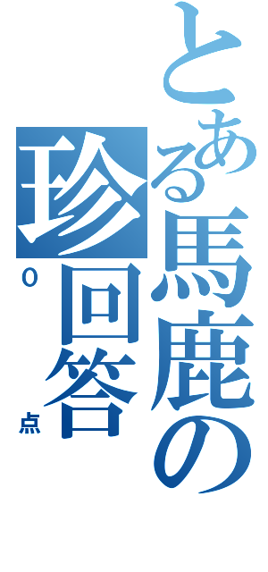 とある馬鹿の珍回答（０点）