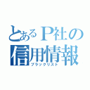 とあるＰ社の信用情報）（ブラックリスト）