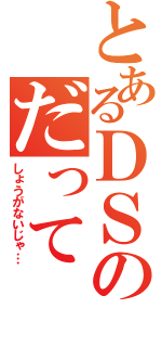 とあるＤＳのだって（しょうがないじゃ…）