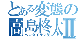 とある変態の高島柊太郎Ⅱ（ヘンタイサン笑）