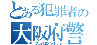 とある犯罪者の大阪府警（マスコミ猛バッシング）