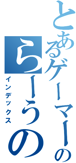 とあるゲーマーのらーうの（インデックス）