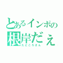 とあるインポの根岸だぇー（たどころさん）