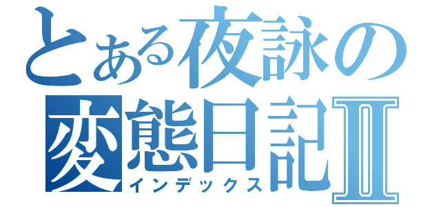 とある夜詠の変態日記Ⅱ（インデックス）