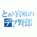 とある宮嶋のデブ野郎（死ね）