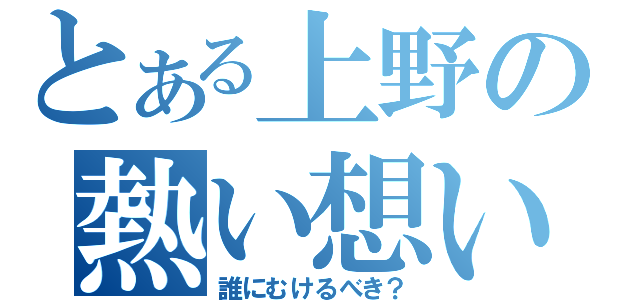 とある上野の熱い想い（誰にむけるべき？）