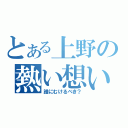 とある上野の熱い想い（誰にむけるべき？）