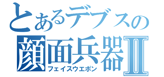 とあるデブスの顔面兵器Ⅱ（フェイスウエポン）