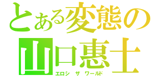 とある変態の山口惠士（エロシ ザ ワールド）