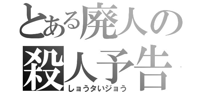 とある廃人の殺人予告（しョうタいジョう）