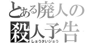 とある廃人の殺人予告（しョうタいジョう）