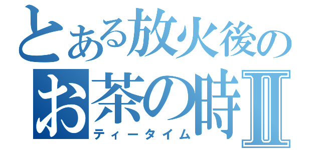 とある放火後のお茶の時間Ⅱ（ティータイム）