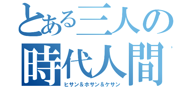 とある三人の時代人間（ヒサン＆ホサン＆ケサン）