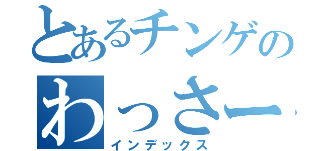 とあるチンゲのわっさー（インデックス）