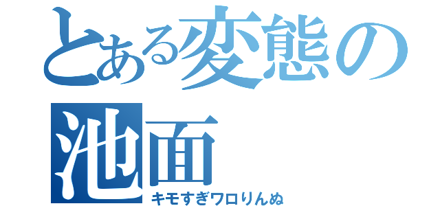 とある変態の池面（キモすぎワロりんぬ）