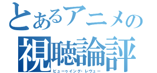 とあるアニメの視聴論評（ビューゥイング・レヴュー）