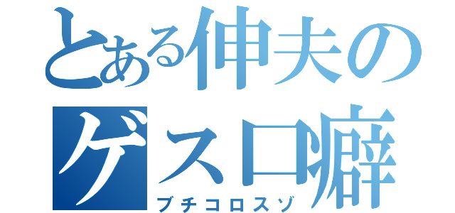 とある伸夫のゲス口癖（ブチコロスゾ）