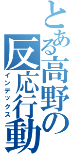 とある高野の反応行動（インデックス）