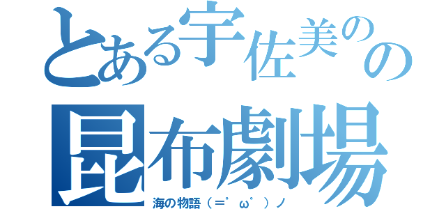 とある宇佐美のの昆布劇場（海の物語（＝゜ω゜）ノ）