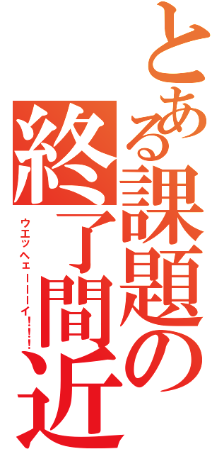 とある課題の終了間近（ウエッヘェーーーイ！！！）