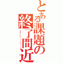 とある課題の終了間近（ウエッヘェーーーイ！！！）