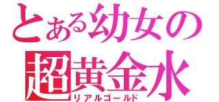 とある幼女の超黄金水（リアルゴールド）